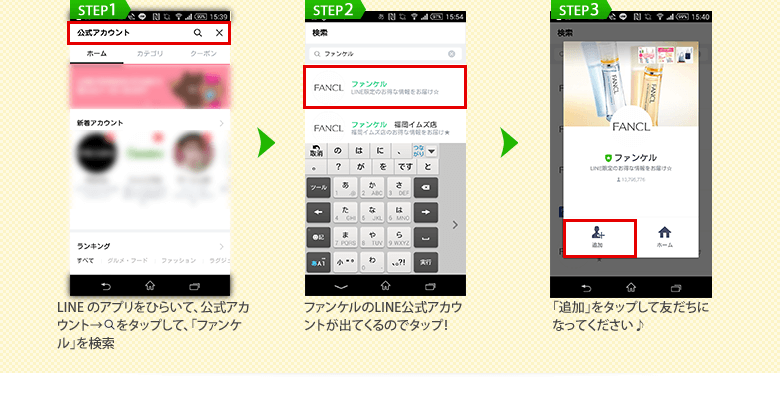 STEP1 LINEのアプリをひらいて、LINE公式アカウント→検索マークをタップして 「ファンケルを検索」STEP2 ファンケルの公式アカウントが出てくるのでタップ！ STEP3 「追加」をタップして友だちになってください♪