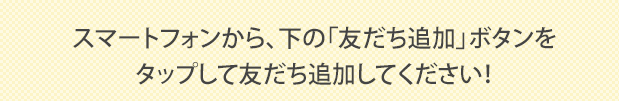 スマートフォンから、下の「友だち追加」ボタンをタップして友だち追加してください！