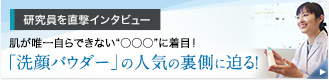 研究員を直撃インタビュー 肌が唯一自らできない“○○○”に着目！ 「洗顔パウダー」の人気の裏側に迫る！