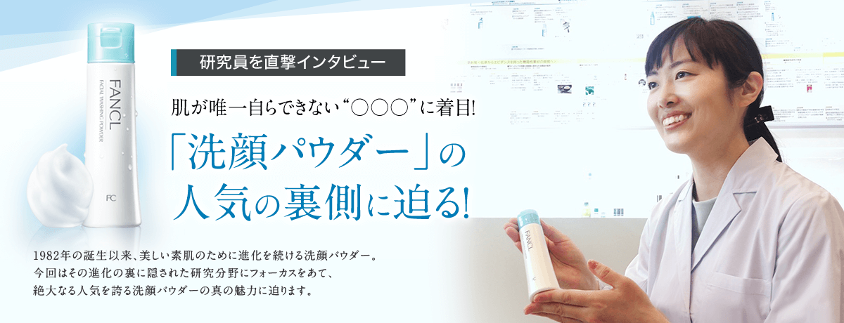 研究員を直撃インタビュー 肌が唯一自らできない“○○○”に着目！ 「洗顔パウダー」の人気の裏側に迫る！ 1982年の誕生以来、美しい素肌のために進化を続ける洗顔パウダー。今回はその進化の裏に隠された研究分野にフォーカスをあて、絶大なる人気を誇る洗顔パウダーの真の魅力に迫ります。