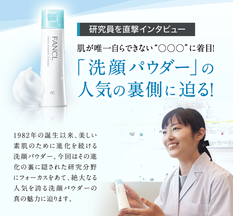 研究員を直撃インタビュー 肌が唯一自らできない“○○○”に着目！ 「洗顔パウダー」の人気の裏側に迫る！ 1982年の誕生以来、美しい素肌のために進化を続ける洗顔パウダー。今回はその進化の裏に隠された研究分野にフォーカスをあて、絶大なる人気を誇る洗顔パウダーの真の魅力に迫ります。