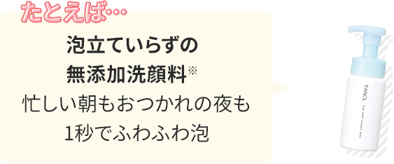 たとえば… 泡立ていらずの無添加洗顔料※：忙しい朝もおつかれの夜も1秒でふわふわ泡