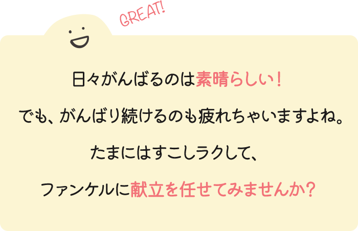 日々がんばるのは素晴らしい！でも、がんばり続けるのも疲れちゃいますよね。たまにはすこしラクして、ファンケルに献立を任せてみませんか？