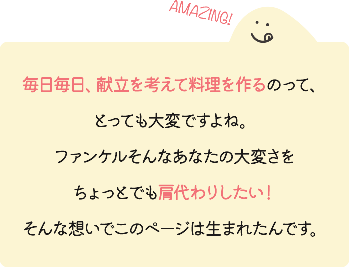 毎日毎日、献立を考えて料理を作るのって、とっても大変ですよね。ファンケルそんなあなたの大変さをちょっとでも肩代わりしたい！そんな想いでこのページは生まれたんです。