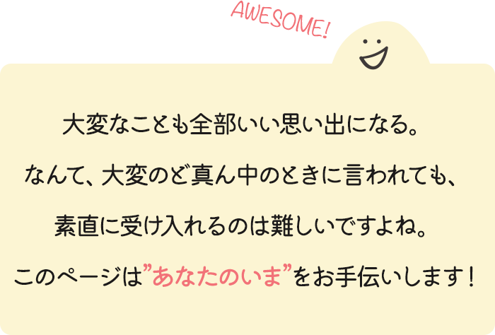 大変なことも全部いい思い出になる。なんて、大変のど真ん中のときに言われても、素直に受け入れるのは難しいですよね。このページは”あなたのいま”をお手伝いします！