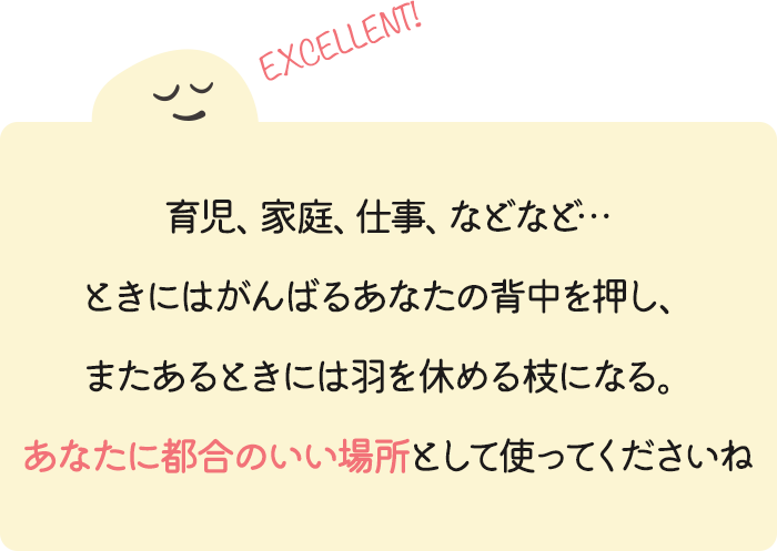 育児、家庭、仕事、などなど… ときにはがんばるあなたの背中を押し、またあるときには羽を休める枝になる。あなたに都合のいい場所として使ってくださいね。