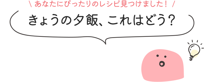 あなたにぴったりのレシピ見つけました！ きょうの夕飯、これはどう？