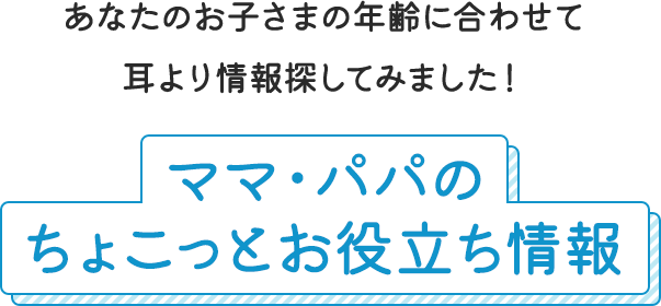 あなたのお子さまの年齢に合わせて耳より情報探してみました！ママ・パパのちょこっとお役立ち情報