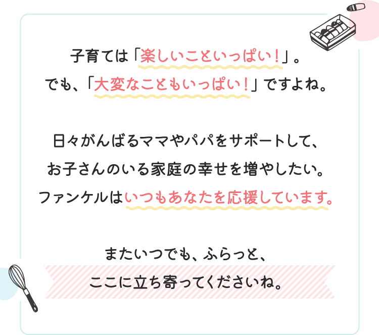 子育ては「楽しいこといっぱい！」。でも、「大変なこともいっぱい！」ですよね。日々がんばるママやパパをサポートして、お子さんのいる家庭の幸せを増やしたい。ファンケルはいつもあなたを応援しています。またいつでも、ふらっと、ここに立ち寄ってくださいね。