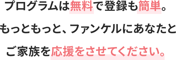 プログラムは無料で登録も簡単。もっともっと、ファンケルにあなたとご家族を応援をさせてください。