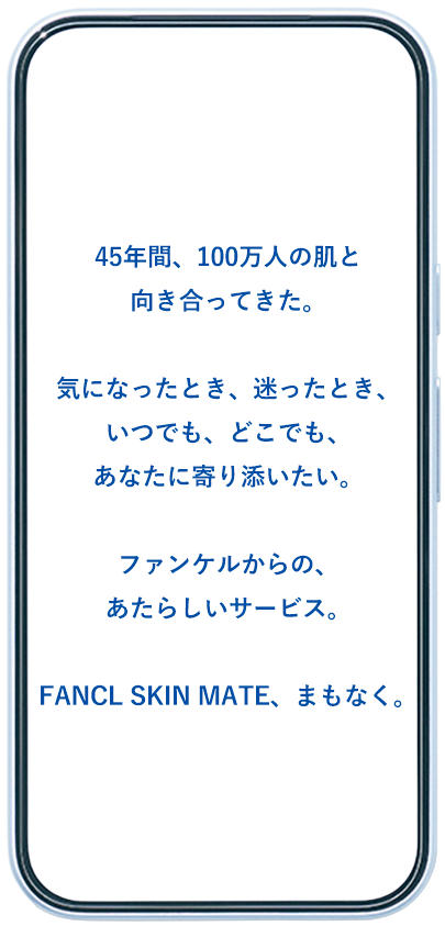 45年間、100万人の肌と向き合ってきた。気になったとき、迷ったとき、いつでも、どこでも、あなたに寄り添いたい。ファンケルからの、あたらしいサービス。FANCL SKIN MATE、まもなく。