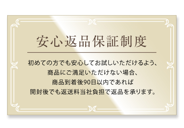 安心返品保証制度 初めての方でも安心してお試しいただけるよう、商品にご満足いただけない場合、商品到着後90日以内であれば開封後でも返送料当社負担で返品を承ります。