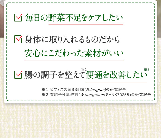 毎日の野菜不足をケアしたい / 身体に取り入れるものだから安心にこだわった素材がいい / 腸の調子を整えて便通を改善したい