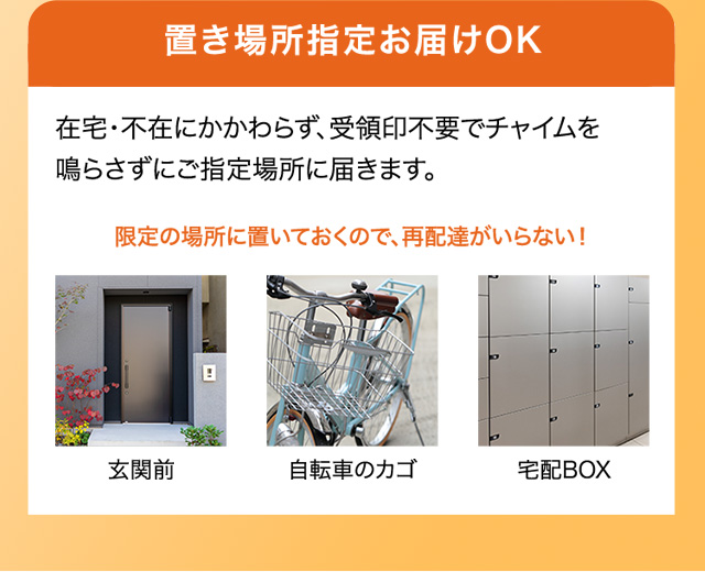 置き場所指定お届けOK 在宅・不在にかかわらず、受領印不要でチャイムを鳴らさずにご指定場所に届きます。