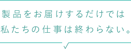 製品をお届けするだけでは 私たちの仕事は終わらない。