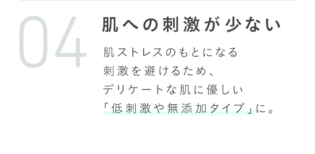 肌への刺激が少ない 肌ストレスのもとになる刺激を避けるため、デリケートな肌に優しい「低刺激や無添加タイプ」に。