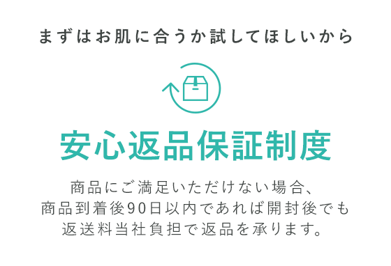 まずはお肌に合うか試してほしいから安心返品保証制度 商品にご満足いただけない場合、商品到着後90日以内であれば開封後でも返送料当社負担で返品を承ります。