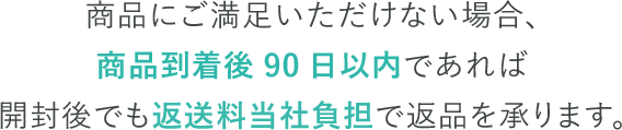 商品にご満足いただけない場合、商品到着後90日以内であれば開封後でも返送料当社負担で返品を承ります。