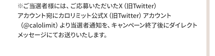 ※ご当選者様には、ご応募いただいたX（旧Twitter）アカウント宛にカロリミット公式X（旧Twitter）アカウント（@calolimit）より当選者通知を、キャンペーン終了後にダイレクトメッセージにてお送りいたします。