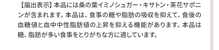 ▼本品には桑の葉イミノシュガー・キサトン・茶花サポニンが含まれます。本品は、食事の糖や脂肪の吸収を抑えて、食後の血糖値と血中中性脂肪値の上昇を抑える機能があります。本品は糖、脂肪が多い食事をとりがちな方に適しています。