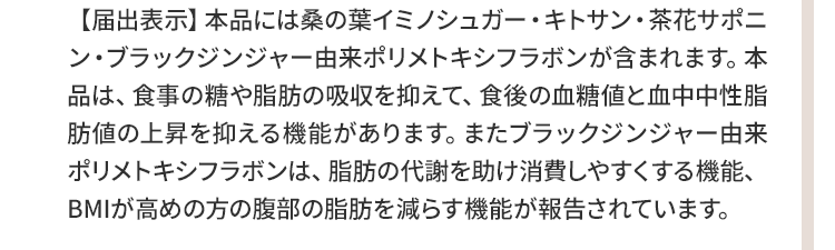 ▼本品には桑の葉イミノシュガー・キトサン・茶花サポニン・ブラックジンジャー由来ポリメトキシフラボンが含まれます。本品は、食事の糖や脂肪の吸収を抑えて、食後の血糖値と血中中性脂肪値の上昇を抑える機能があります。またブラックジンジャー由来ポリメトキシフラボンは、脂肪の代謝を助け消費しやすくする機能、BMIが高めの方の腹部の脂肪を減らす機能が報告されています。