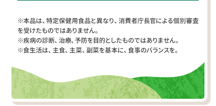 ※本品は、特定保健用食品と異なり、消費者庁長官による個別審査を受けたものではありません。※疾病の診断、治療、予防を目的としたものではありません。※食生活は、主食、主菜、副菜を基本に、食事のバランスを。