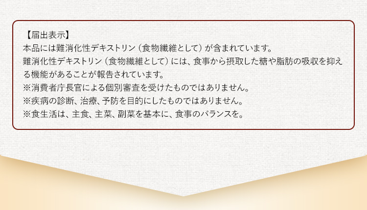 【届出表示】本品には難消化性デキストリン（食物繊維として）が含まれています。難消化性デキストリン（食物繊維として）には、食事から摂取した糖や脂肪の吸収を抑える機能があることが報告されています。※消費者庁長官による個別審査を受けたものではありません。※疾病の診断、治療、予防を目的にしたものではありません。※食生活は、主食、主菜、副菜を基本に、食事のバランスを。