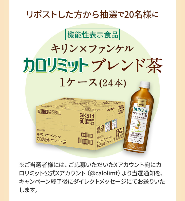 リポストした方から抽選で20名様に　機能性表示食品 キリン×ファンケル カロリミットブレンド茶 1ケース(24本) ※ご当選者様には、ご応募いただいたXアカウント宛にカロリミット公式Xアカウント（@calolimt）より当選通知を、キャンペーン終了後にダイレクトメッセージにてお送りいたします。
