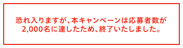 恐れ入りますが、本キャンペーンは応募者数が2,000名に達したため、終了いたしました。