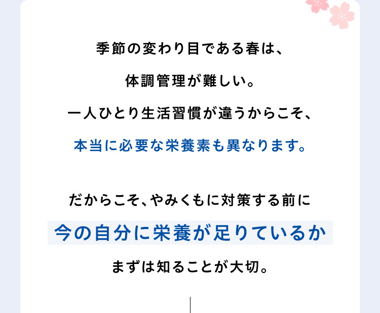 季節の変わり目である春は、体調管理が難しい。一人ひとり生活習慣が違うからこそ、本当に必要な栄養素も異なります。だからこそ、やみくもに対策する前に今の自分に栄養が足りているかまずは知ることが大切。