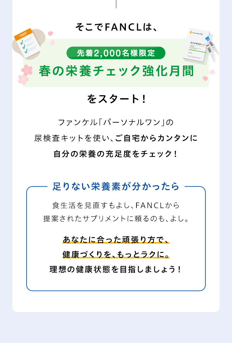 そこでFANCLは、先着2,000名様限定 春の栄養チェック強化月間をスタート！ファンケル「パーソナルワン」の尿検査キットを使い、ご自宅からカンタンに自分の栄養の過不足をチェック！足りない栄養素が分かったら食生活を見直すもよし、FANCLから提案されたサプリメントに頼るのも、よし。あなたに合った頑張り方で、健康づくりを、もっとラクに。理想の健康状態を目指しましょう！