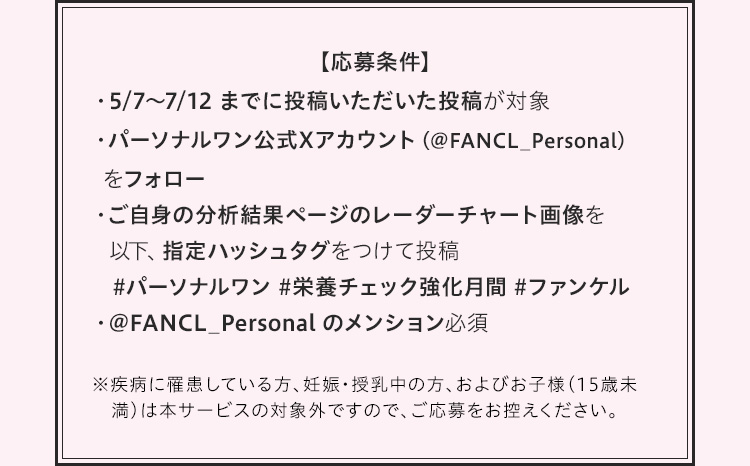 【応募条件】・5/7〜7/12 までに投稿いただいた投稿が対象・パーソナルワン公式Xアカウント（＠FANCL_Personal）をフォロー・ご自身の分析結果ページのレーダーチャート画像を以下、指定ハッシュタグをつけて投稿 #パーソナルワン #栄養チェック強化月間 #ファンケル・ @FANCL_Personal のメンション必須