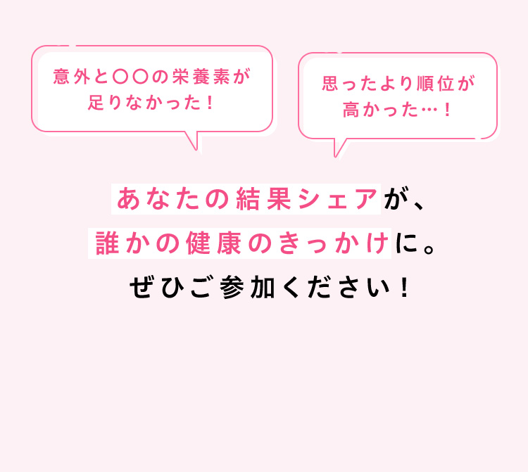 意外と〇〇の栄養素が足りなかった！ 思ったより順位が高かった…！ あなたの結果シェアが、誰かの健康のきっかけに。ぜひご参加ください！