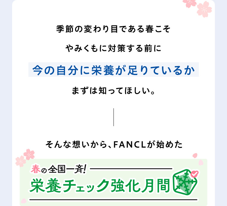 季節の変わり目である春こそやみくもに対策する前に今の自分に栄養が足りているかまずは知ってほしい。そんな想いから、FANCLが始めた春の全国一斉！栄養チェック強化月間