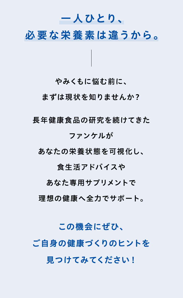 一人ひとり、必要な栄養素は違うから。やみくもに悩む前に、まずは現状を知りませんか？長年健康食品の研究を続けてきたファンケルがあなたの栄養状態を可視化し、食生活アドバイスやあなた専用サプリメントで理想の健康へ全力でサポート。この機会にぜひ、ご自身の健康づくりのヒントを見つけてみてください！