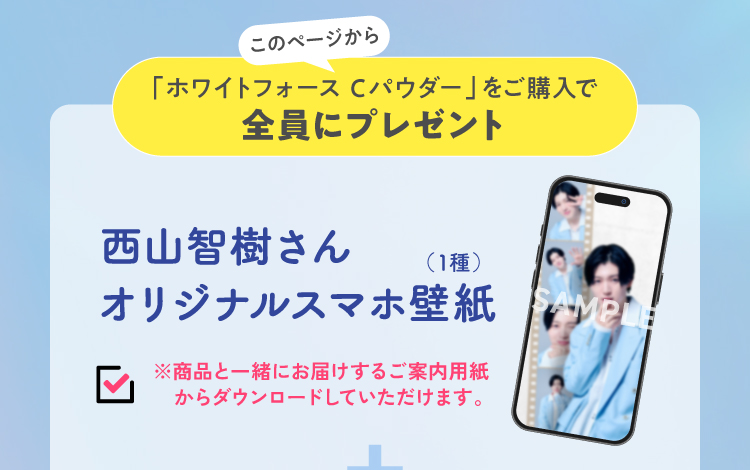 このページからホワイトフォースCパウダーをご購入で西山智樹さんオリジナルスマホ壁紙全員にプレゼント！