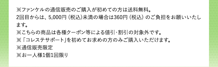 ※ファンケルの通信販売のご購入が初めての方は送料無料。 2回目からは、5,000円(税込)未満の場合は360円(税込)のご負担をお願いいたします。 ※こちらの商品は各種クーポン等による値引・割引の対象外です。 ※「コレステサポート」を初めてお求めの方のみご購入いただけます。