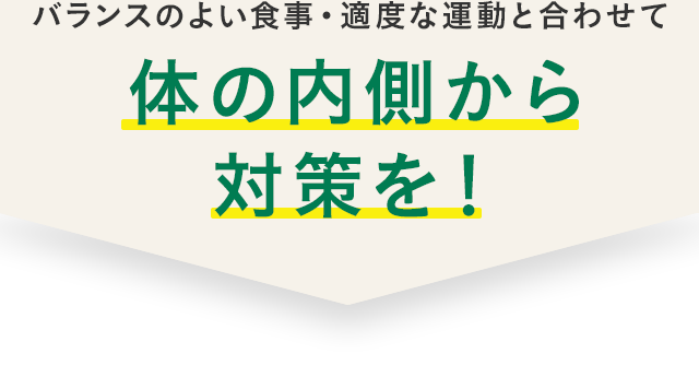 バランスのよい食事・適度な運動と合わせて体の内側から対策を！