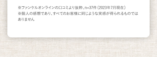 ※ファンケルオンラインの口コミより抜粋、n=37件（2023年7月現在）※個人の感想であり、すべてのお客様に同じような実感が得られるものではありません