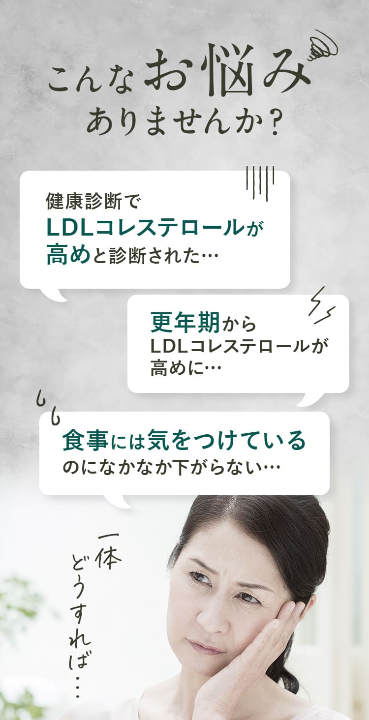 こんなお悩みありませんか？健康診断でLDLコレステロールが高めと診断された…更年期からLDLコレステロールが高めに…食事には気をつけているのになかなか下がらない…