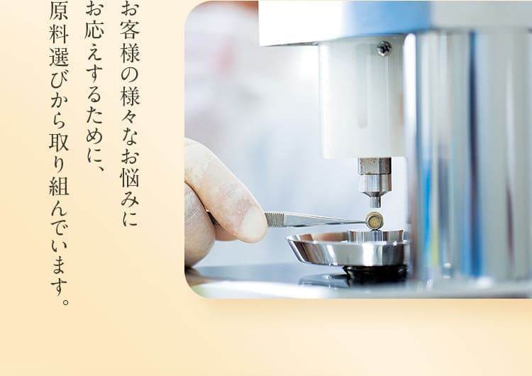 お客様の様々なお悩みにお応えするために、原料選びから取り組んでいます。