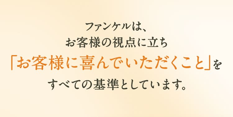 ファンケルは、お客様の視点に立ち「お客様に喜んでいただくこと」すべての基準としています。