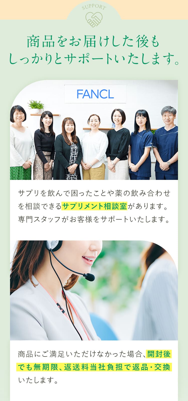 商品をお届けした後もしっかりとサポートいたします。 サプリを飲んで困ったことや薬の飲み合わせを相談できるサプリメント相談室があります。専門スタッフがお客様をサポートいたします。商品にご満足いただけなかった場合、開封後でも無期限、返送料当社負担で返品・交換いたします。
