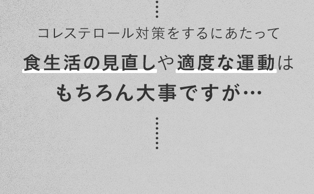 コレステロール対策をするにあたって食生活の見直しや適度な運動はもちろん大事ですが…