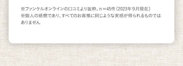 ※ファンケルオンラインの口コミより抜粋、ｎ＝45件（2023年９月現在）※個人の感想であり、すべてのお客様に同じような実感が得られるものではありません