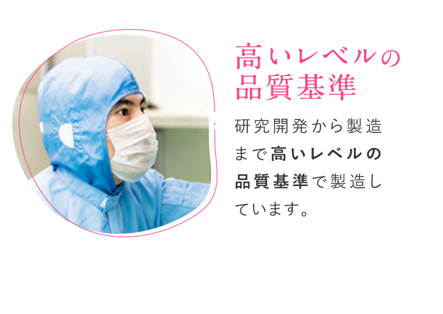 高いレベルの品質基準 研究開発から製造まで高いレベルの品質基準で製造しています。