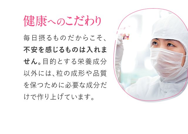 健康へのこだわり 毎日摂るものだからこそ、不安を感じるものは入れません。目的とする栄養成分以外には、粒の成形や品質を保つために必要な成分だけで作り上げています。