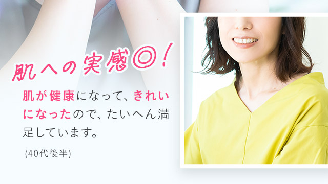肌への実感◎！肌が健康になって、きれいになったので、たいへん満足しています。(40代後半)