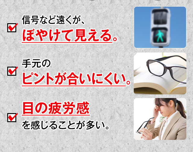 信号など遠くが、ぼやけて見える。手元のピントが合いにくい。目の疲労感を感じることが多い。