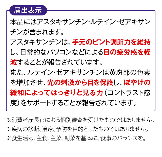 届出表示 本品にはアスタキサンチン・ルテイン・ゼアキサンチンが含まれます。アスタキサンチンは、手元のピント調節力を維持し、日常的なパソコンなどによる目の疲労感を軽減することが報告されています。また、ルテイン・ゼアキサンチンは黄斑部の色素を増加させ、光の刺激から目を保護し、ぼやけの緩和によってはっきりと見る力（コントラスト感度）をサポートすることが報告されています。※消費者庁長官による個別審査を受けたものではありません。　※疾病の診断、治療、予防を目的としたものではありません。　※食生活は、主食、主菜、副菜を基本に、食事のバランスを。